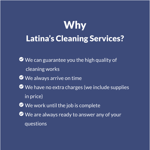 Why Latina’s Cleaning Services?   We can guarantee you the high quality of        cleaning works  We always arrive on time  We have no extra charges (we include supplies       in price)  We work until the job is complete  We are always ready to answer any of your       questions