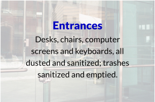 Entrances Desks, chairs, computer screens and keyboards, all dusted and sanitized; trashes sanitized and emptied.