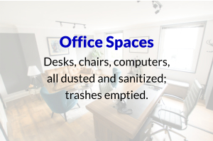 Office Spaces Desks, chairs, computers, all dusted and sanitized; trashes emptied.