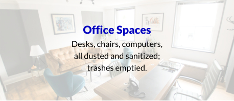 Office Spaces Desks, chairs, computers, all dusted and sanitized; trashes emptied.